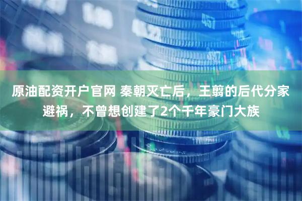 原油配资开户官网 秦朝灭亡后，王翦的后代分家避祸，不曾想创建了2个千年豪门大族