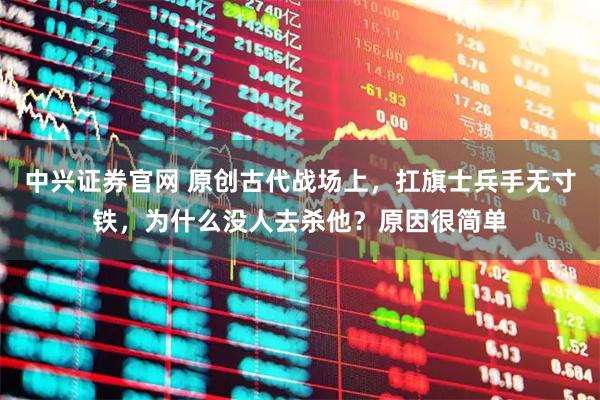 中兴证券官网 原创古代战场上，扛旗士兵手无寸铁，为什么没人去杀他？原因很简单