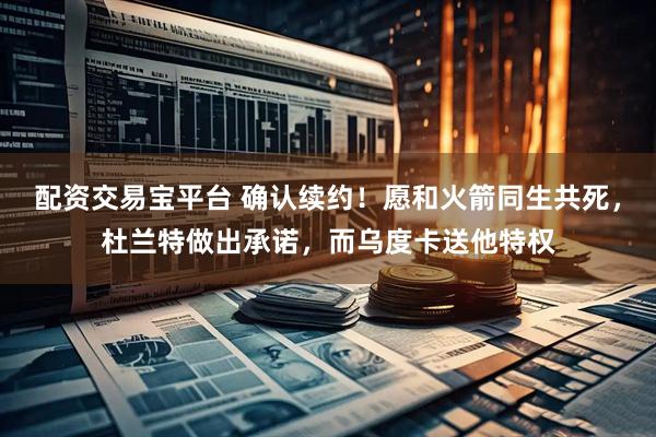 配资交易宝平台 确认续约！愿和火箭同生共死，杜兰特做出承诺，而乌度卡送他特权