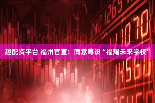 趣配资平台 福州官宣：同意筹设“福耀未来学校”
