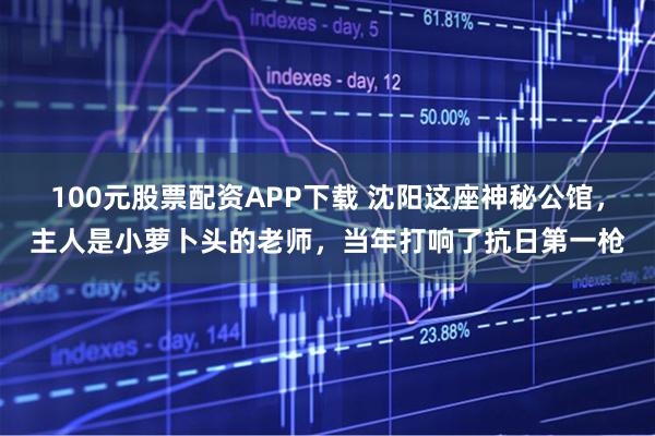 100元股票配资APP下载 沈阳这座神秘公馆，主人是小萝卜头的老师，当年打响了抗日第一枪
