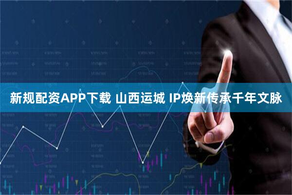新规配资APP下载 山西运城&#32;IP焕新传承千年文脉