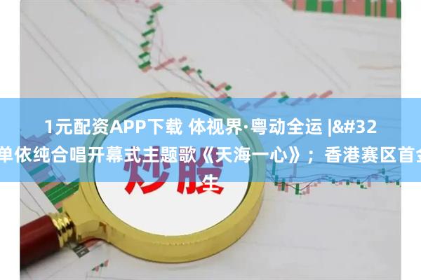 1元配资APP下载 体视界·粤动全运&#32;|&#32;周深单依纯合唱开幕式主题歌《天海一心》；香港赛区首金产生