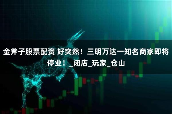 金斧子股票配资 好突然！三明万达一知名商家即将停业！_闭店_玩家_仓山