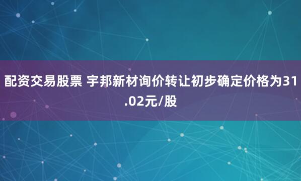 配资交易股票 宇邦新材询价转让初步确定价格为31.02元/股