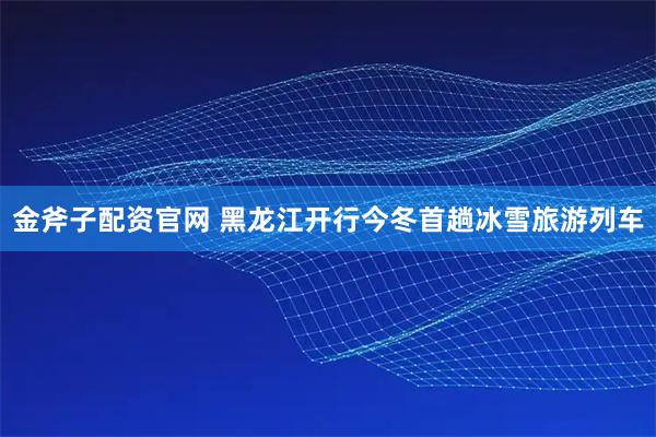 金斧子配资官网 黑龙江开行今冬首趟冰雪旅游列车