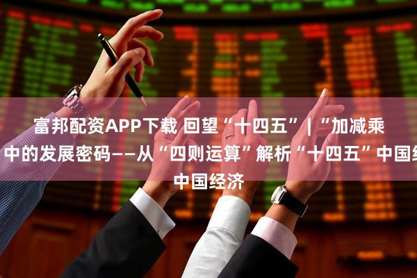 富邦配资APP下载 回望“十四五” | “加减乘除”中的发展密码——从“四则运算”解析“十四五”中国经济