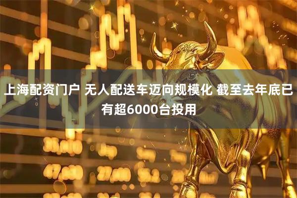 上海配资门户 无人配送车迈向规模化 截至去年底已有超6000台投用