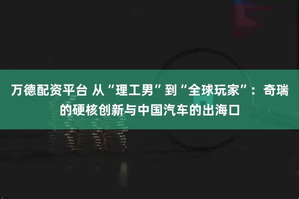 万德配资平台 从“理工男”到“全球玩家”：奇瑞的硬核创新与中国汽车的出海口