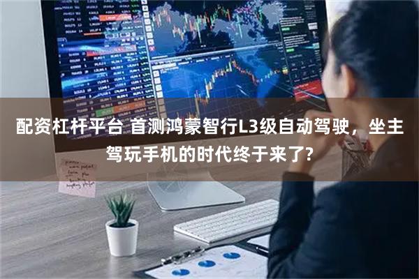 配资杠杆平台 首测鸿蒙智行L3级自动驾驶，坐主驾玩手机的时代终于来了?