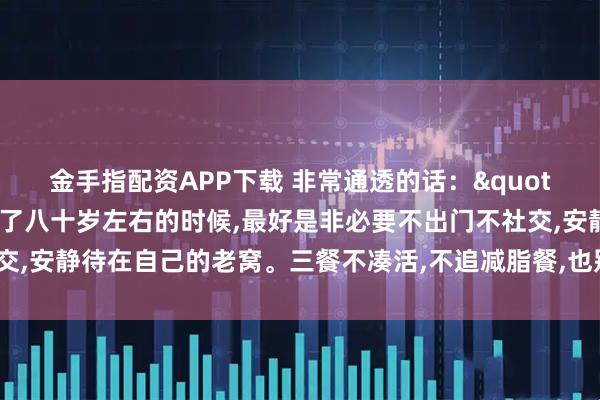 金手指配资APP下载 非常通透的话："奉劝老年朋友，年龄到了八十岁左右的时候,最好是非必要不出门不社交,安静待在自己的老窝。三餐不凑活,不追减脂餐,也别那么多讲究和禁忌”