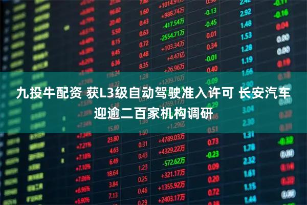九投牛配资 获L3级自动驾驶准入许可 长安汽车迎逾二百家机构调研