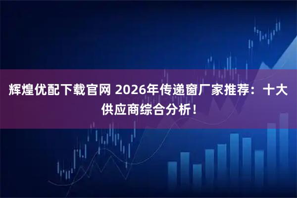 辉煌优配下载官网 2026年传递窗厂家推荐：十大供应商综合分析！