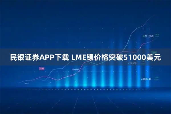 民银证券APP下载 LME锡价格突破51000美元