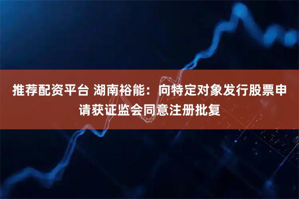 推荐配资平台 湖南裕能：向特定对象发行股票申请获证监会同意注册批复