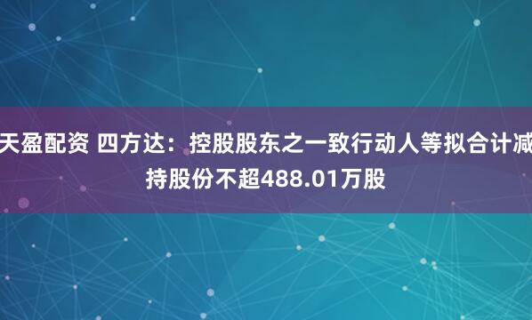 天盈配资 四方达：控股股东之一致行动人等拟合计减持股份不超488.01万股