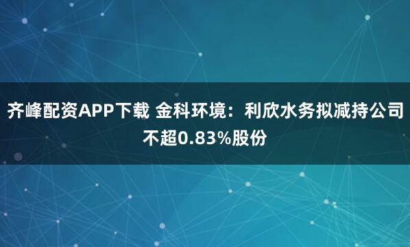 齐峰配资APP下载 金科环境：利欣水务拟减持公司不超0.83%股份