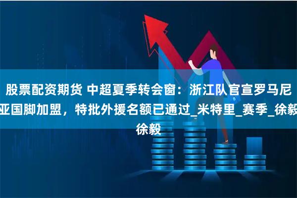 股票配资期货 中超夏季转会窗：浙江队官宣罗马尼亚国脚加盟，特批外援名额已通过_米特里_赛季_徐毅