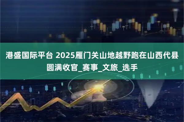 港盛国际平台 2025雁门关山地越野跑在山西代县圆满收官_赛事_文旅_选手