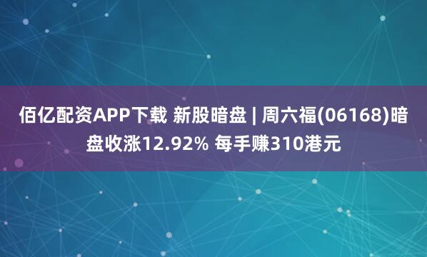 佰亿配资APP下载 新股暗盘 | 周六福(06168)暗盘收涨12.92% 每手赚310港元