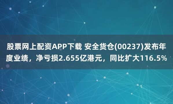 股票网上配资APP下载 安全货仓(00237)发布年度业绩，净亏损2.655亿港元，同比扩大116.5%
