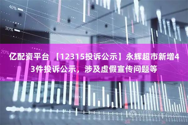 亿配资平台 【12315投诉公示】永辉超市新增43件投诉公示，涉及虚假宣传问题等