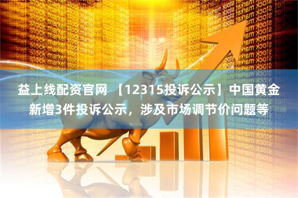 益上线配资官网 【12315投诉公示】中国黄金新增3件投诉公示，涉及市场调节价问题等