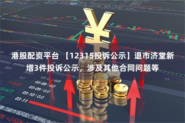 港股配资平台 【12315投诉公示】退市济堂新增3件投诉公示，涉及其他合同问题等