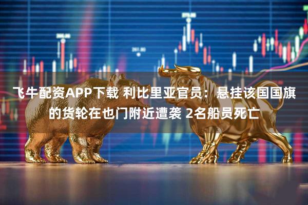 飞牛配资APP下载 利比里亚官员：悬挂该国国旗的货轮在也门附近遭袭 2名船员死亡