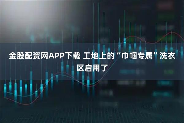 金股配资网APP下载 工地上的“巾帼专属”洗衣区启用了