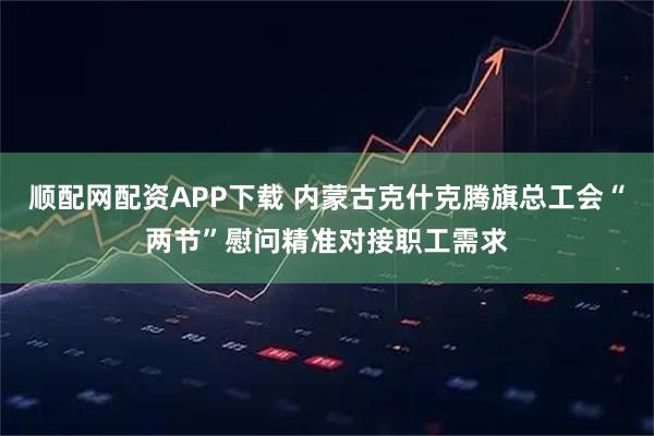 顺配网配资APP下载 内蒙古克什克腾旗总工会“两节”慰问精准对接职工需求