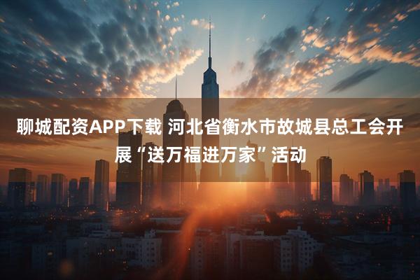 聊城配资APP下载 河北省衡水市故城县总工会开展“送万福进万家”活动