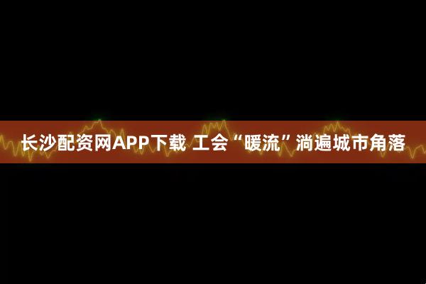 长沙配资网APP下载 工会“暖流”淌遍城市角落