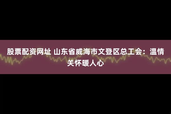股票配资网址 山东省威海市文登区总工会：温情关怀暖人心