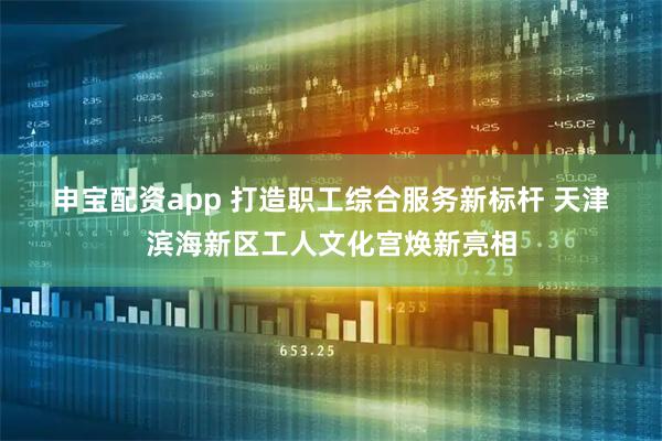 申宝配资app 打造职工综合服务新标杆 天津滨海新区工人文化宫焕新亮相