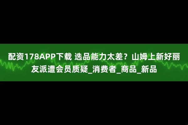 配资178APP下载 选品能力太差？山姆上新好丽友派遭会员质疑_消费者_商品_新品