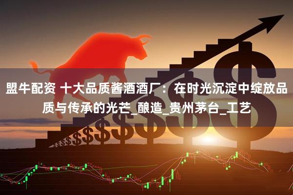 盟牛配资 十大品质酱酒酒厂：在时光沉淀中绽放品质与传承的光芒_酿造_贵州茅台_工艺