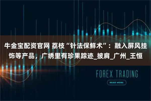 牛金宝配资官网 荔枝“针法保鲜术”：融入屏风挂饰等产品，广绣里有珍果踪迹_披肩_广州_王恒