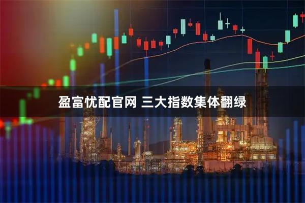 盈富忧配官网 三大指数集体翻绿