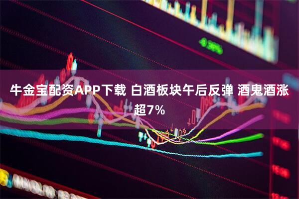 牛金宝配资APP下载 白酒板块午后反弹 酒鬼酒涨超7%