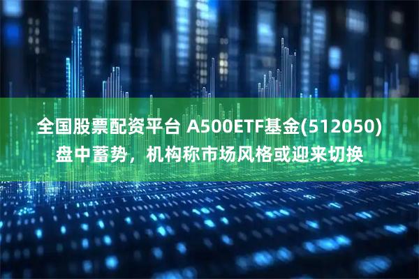 全国股票配资平台 A500ETF基金(512050)盘中蓄势，机构称市场风格或迎来切换