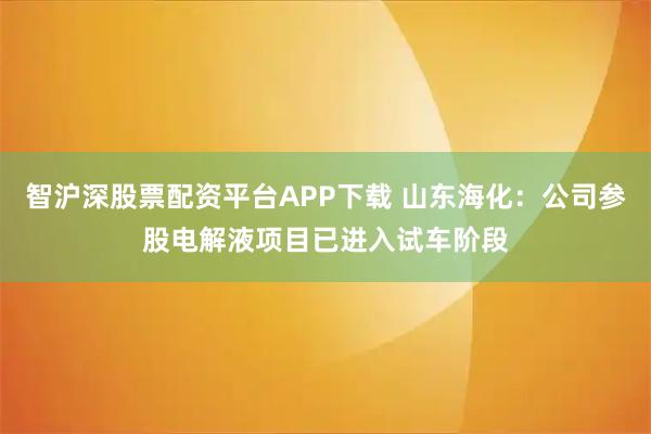 智沪深股票配资平台APP下载 山东海化：公司参股电解液项目已进入试车阶段