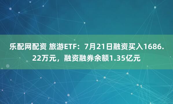 乐配网配资 旅游ETF：7月21日融资买入1686.22万元，融资融券余额1.35亿元