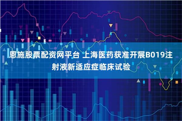 恩施股票配资网平台 上海医药获准开展B019注射液新适应症临床试验
