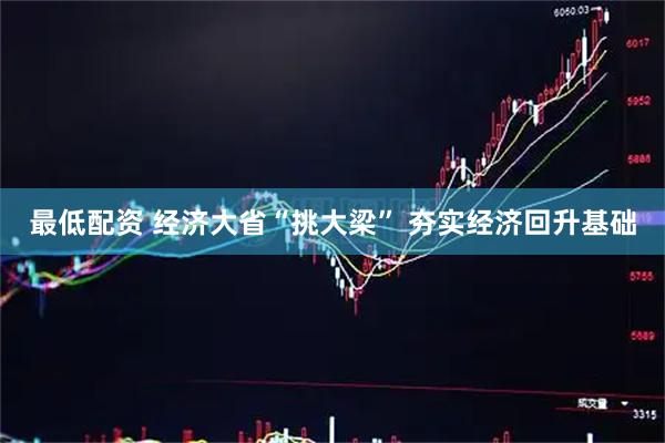 最低配资 经济大省“挑大梁” 夯实经济回升基础