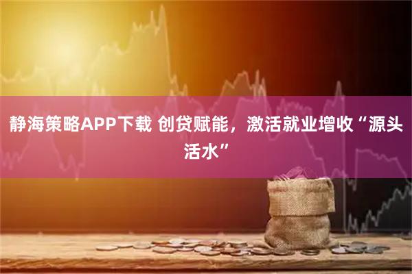 静海策略APP下载 创贷赋能，激活就业增收“源头活水”