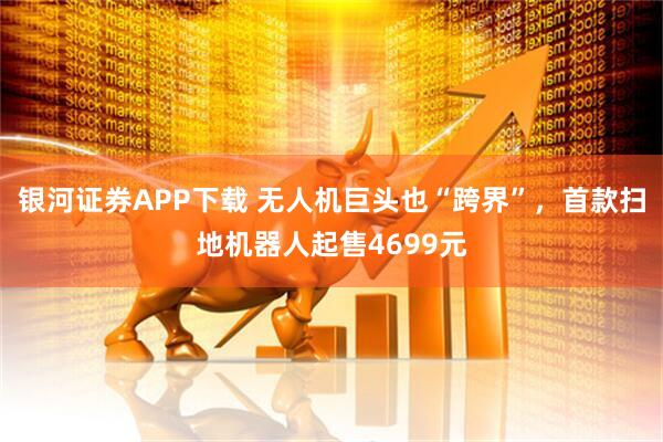 银河证券APP下载 无人机巨头也“跨界”，首款扫地机器人起售4699元