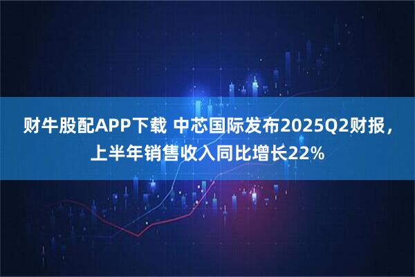 财牛股配APP下载 中芯国际发布2025Q2财报，上半年销售收入同比增长22%