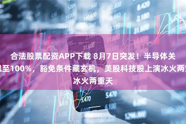 合法股票配资APP下载 8月7日突发！半导体关税飙至100%，豁免条件藏玄机，美股科技股上演冰火两重天