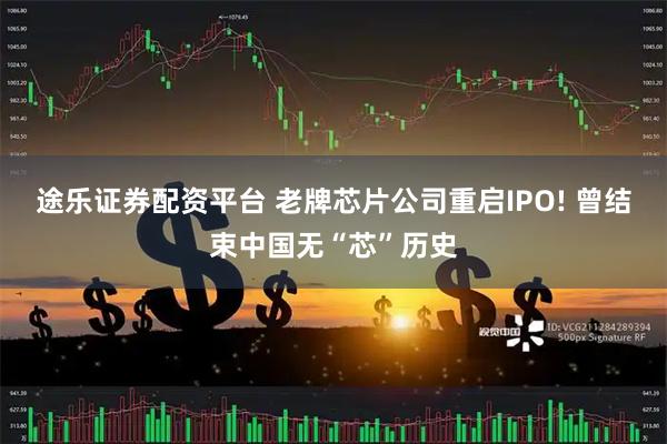 途乐证券配资平台 老牌芯片公司重启IPO! 曾结束中国无“芯”历史